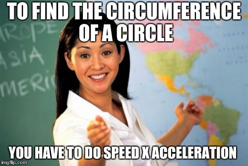 Unhelpful High School Teacher Meme | TO FIND THE CIRCUMFERENCE OF A CIRCLE; YOU HAVE TO DO SPEED X ACCELERATION | image tagged in memes,unhelpful high school teacher | made w/ Imgflip meme maker