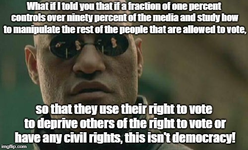 Matrix Morpheus Meme | What if I told you that if a fraction of one percent controls over ninety percent of the media and study how to manipulate the rest of the people that are allowed to vote, so that they use their right to vote to deprive others of the right to vote or have any civil rights, this isn't democracy! | image tagged in memes,matrix morpheus | made w/ Imgflip meme maker