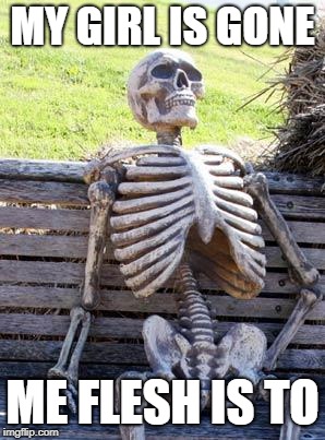 Waiting Skeleton | MY GIRL IS GONE; ME FLESH IS TO | image tagged in memes,waiting skeleton | made w/ Imgflip meme maker