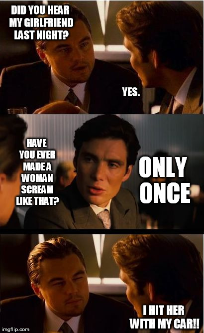 Inception Meme | DID YOU HEAR MY GIRLFRIEND LAST NIGHT? YES. HAVE YOU EVER MADE A WOMAN SCREAM LIKE THAT? ONLY ONCE; I HIT HER WITH MY CAR!! | image tagged in memes,inception | made w/ Imgflip meme maker