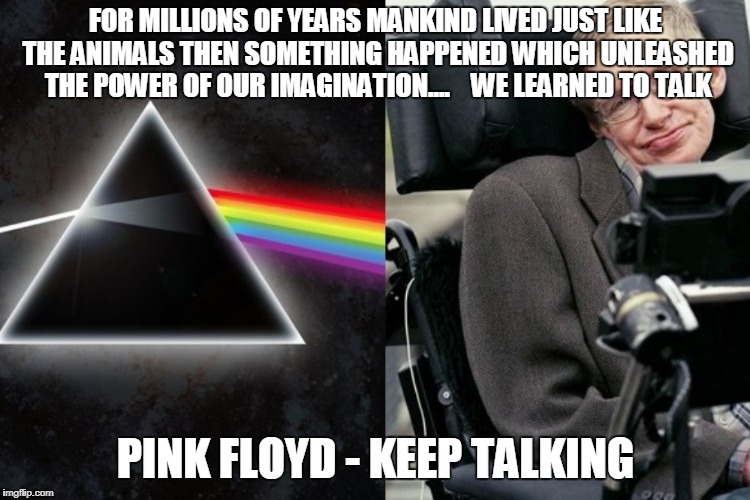 Keep Talking
 | FOR MILLIONS OF YEARS MANKIND LIVED JUST LIKE THE ANIMALS
THEN SOMETHING HAPPENED WHICH UNLEASHED THE POWER OF OUR IMAGINATION....  

WE LEARNED TO TALK; PINK FLOYD - KEEP TALKING | image tagged in pink floyd,keep talking,stephen hawking,division bell | made w/ Imgflip meme maker