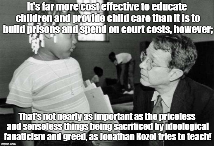 Kozol exposing suppression of education | It's far more cost effective to educate children and provide child care than it is to build prisons and spend on court costs, however;; That's not nearly as important as the priceless and senseless things being sacrificed by ideological fanaticism and greed, as Jonathan Kozol tries to teach! | image tagged in education,child care,jonathan kozol,crime prevention | made w/ Imgflip meme maker
