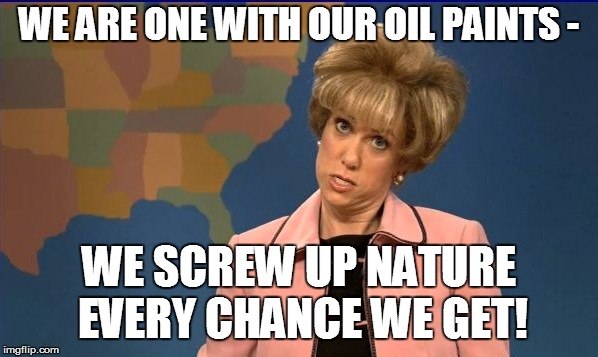 WE ARE ONE WITH OUR OIL PAINTS - WE SCREW UP NATURE EVERY CHANCE WE GET! | made w/ Imgflip meme maker