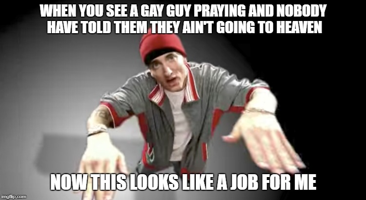 Eminem is the best at this. | WHEN YOU SEE A GAY GUY PRAYING AND NOBODY HAVE TOLD THEM THEY AIN'T GOING TO HEAVEN; NOW THIS LOOKS LIKE A JOB FOR ME | image tagged in memes,eminem,gay,gay marriage,gay pride,gay rights | made w/ Imgflip meme maker