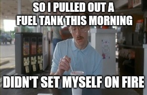 So I Guess You Can Say Things Are Getting Pretty Serious Meme | SO I PULLED OUT A FUEL TANK THIS MORNING; DIDN'T SET MYSELF ON FIRE | image tagged in memes,so i guess you can say things are getting pretty serious | made w/ Imgflip meme maker