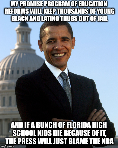 Barack Obama | MY PROMISE PROGRAM OF EDUCATION REFORMS WILL KEEP THOUSANDS OF YOUNG BLACK AND LATINO THUGS OUT OF JAIL; AND IF A BUNCH OF FLORIDA HIGH SCHOOL KIDS DIE BECAUSE OF IT, THE PRESS WILL JUST BLAME THE NRA | image tagged in barack obama | made w/ Imgflip meme maker