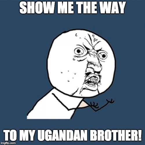 Y U No | SHOW ME THE WAY; TO MY UGANDAN BROTHER! | image tagged in memes,y u no | made w/ Imgflip meme maker