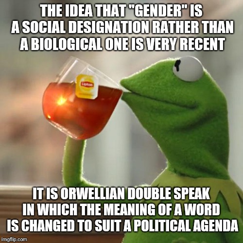 But That's None Of My Business Meme | THE IDEA THAT "GENDER" IS A SOCIAL DESIGNATION RATHER THAN A BIOLOGICAL ONE IS VERY RECENT; IT IS ORWELLIAN DOUBLE SPEAK IN WHICH THE MEANING OF A WORD  IS CHANGED TO SUIT A POLITICAL AGENDA | image tagged in memes,but thats none of my business,kermit the frog | made w/ Imgflip meme maker