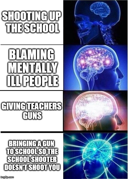 how about eliminate guns entirely | SHOOTING UP THE SCHOOL; BLAMING MENTALLY ILL PEOPLE; GIVING TEACHERS GUNS; BRINGING A GUN TO SCHOOL SO THE SCHOOL SHOOTER DOESN'T SHOOT YOU | image tagged in expanding brain,liberal,gun laws,school shooting,conservative,dank | made w/ Imgflip meme maker