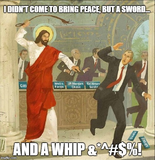 "Do not suppose that I have come to bring peace to the earth. I did not come to bring peace, but a sword." Matthew 10:34 | I DIDN'T COME TO BRING PEACE, BUT A SWORD... AND A WHIP &*^#$%! | image tagged in jesus christ,money,whip | made w/ Imgflip meme maker