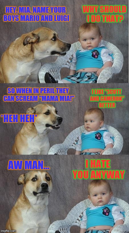 Bad joke dog | WHY SHOULD I DO THAT? HEY, MIA. NAME YOUR BOYS MARIO AND LUIGI; SO WHEN IN PERIL THEY CAN SCREAM "MAMA MIA!"; I LIKE "SCOTT AND CAMERON" BETTER; *HEH HEH*; AW MAN... I HATE YOU ANYWAY | image tagged in bad joke dog | made w/ Imgflip meme maker