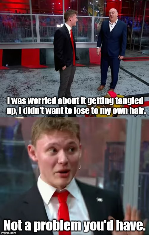 James Davies as Donald Trump | I was worried about it getting tangled up, I didn't want to lose to my own hair. Not a problem you'd have. | image tagged in donald trump,donald thump,robot wars,james davies,dara o'briain,hair | made w/ Imgflip meme maker