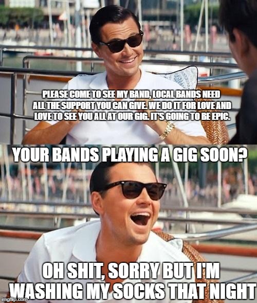 Leonardo Dicaprio Wolf Of Wall Street Meme | PLEASE COME TO SEE MY BAND, LOCAL BANDS NEED ALL THE SUPPORT YOU CAN GIVE. WE DO IT FOR LOVE AND LOVE TO SEE YOU ALL AT OUR GIG. IT'S GOING TO BE EPIC. YOUR BANDS PLAYING A GIG SOON? OH SHIT, SORRY BUT I'M WASHING MY SOCKS THAT NIGHT | image tagged in memes,leonardo dicaprio wolf of wall street | made w/ Imgflip meme maker