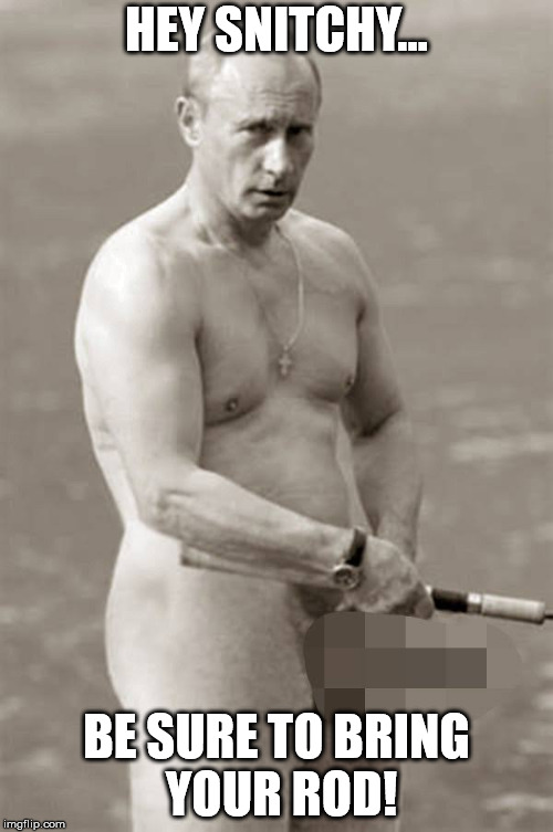 putin gay fishing | HEY SNITCHY... BE SURE TO BRING YOUR ROD! | image tagged in putin gay fishing | made w/ Imgflip meme maker