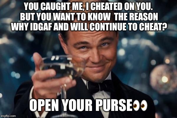 Leonardo Dicaprio Cheers Meme | YOU CAUGHT ME, I CHEATED ON YOU. BUT YOU WANT TO KNOW  THE REASON WHY IDGAF AND WILL CONTINUE TO CHEAT? OPEN YOUR PURSE👀 | image tagged in memes,leonardo dicaprio cheers | made w/ Imgflip meme maker