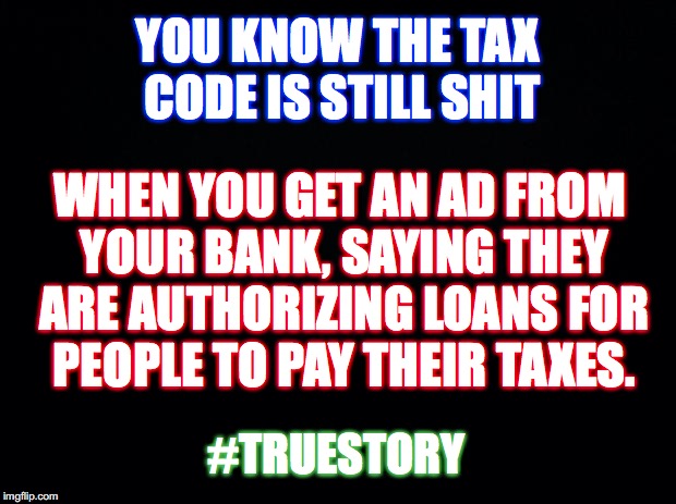 Taxation is theft | YOU KNOW THE TAX CODE IS STILL SHIT; WHEN YOU GET AN AD FROM YOUR BANK, SAYING THEY ARE AUTHORIZING LOANS FOR PEOPLE TO PAY THEIR TAXES. #TRUESTORY | image tagged in black,taxes | made w/ Imgflip meme maker