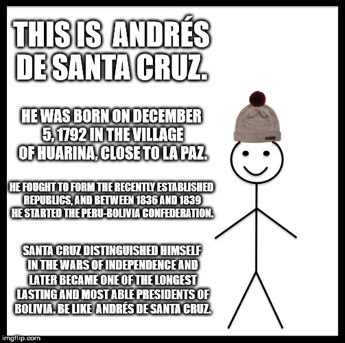 Be Like Bill | THIS IS  ANDRÉS DE SANTA CRUZ. HE WAS BORN ON DECEMBER 5, 1792 IN THE VILLAGE OF HUARINA, CLOSE TO LA PAZ. HE FOUGHT TO FORM THE RECENTLY ESTABLISHED REPUBLICS, AND BETWEEN 1836 AND 1839 HE STARTED THE PERU-BOLIVIA CONFEDERATION. SANTA CRUZ DISTINGUISHED HIMSELF IN THE WARS OF INDEPENDENCE AND LATER BECAME ONE OF THE LONGEST LASTING AND MOST ABLE PRESIDENTS OF BOLIVIA. BE LIKE  ANDRÉS DE SANTA CRUZ. | image tagged in memes,be like bill | made w/ Imgflip meme maker