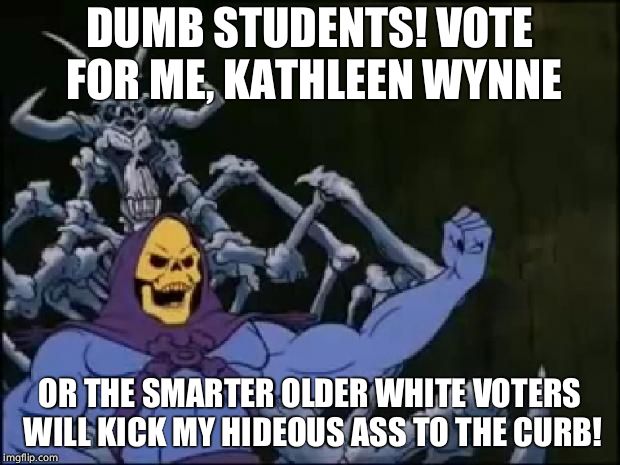 Skeletor Proclaiming | DUMB STUDENTS! VOTE FOR ME, KATHLEEN WYNNE; OR THE SMARTER OLDER WHITE VOTERS WILL KICK MY HIDEOUS ASS TO THE CURB! | image tagged in skeletor proclaiming,canada | made w/ Imgflip meme maker