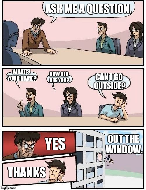 Boardroom Meeting Suggestion Meme | ASK ME A QUESTION. WHAT'S YOUR NAME? HOW OLD ARE YOU? CAN I GO OUTSIDE? YES; OUT THE WINDOW. THANKS | image tagged in memes,boardroom meeting suggestion | made w/ Imgflip meme maker