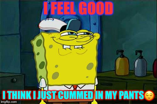 Don't You Squidward | I FEEL GOOD; I THINK I JUST CUMMED IN MY PANTS😌 | image tagged in memes,dont you squidward | made w/ Imgflip meme maker