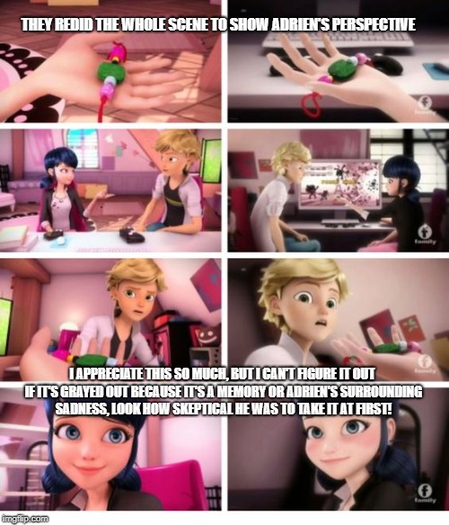 THEY REDID THE WHOLE SCENE TO SHOW ADRIEN'S PERSPECTIVE; I APPRECIATE THIS SO MUCH, BUT I CAN'T FIGURE IT OUT IF IT'S GRAYED OUT BECAUSE IT'S A MEMORY OR ADRIEN'S SURROUNDING SADNESS, LOOK HOW SKEPTICAL HE WAS TO TAKE IT AT FIRST! | made w/ Imgflip meme maker