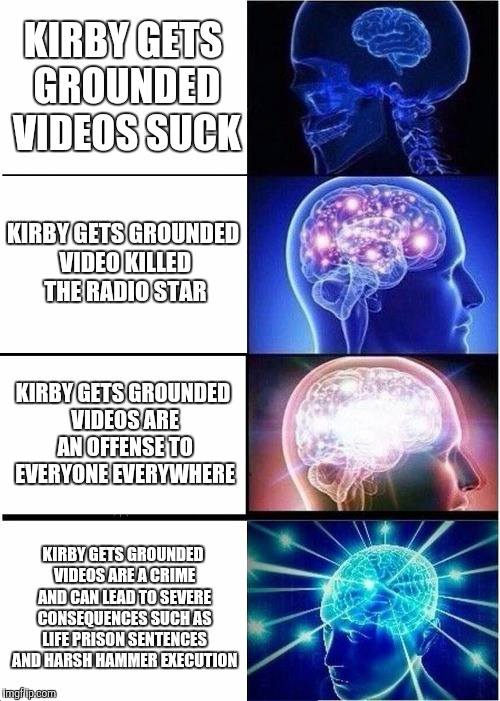 Expanding Brain Meme | KIRBY GETS GROUNDED VIDEOS SUCK; KIRBY GETS GROUNDED VIDEO KILLED THE RADIO STAR; KIRBY GETS GROUNDED VIDEOS ARE AN OFFENSE TO EVERYONE EVERYWHERE; KIRBY GETS GROUNDED VIDEOS ARE A CRIME AND CAN LEAD TO SEVERE CONSEQUENCES SUCH AS LIFE PRISON SENTENCES AND HARSH HAMMER EXECUTION | image tagged in memes,expanding brain | made w/ Imgflip meme maker