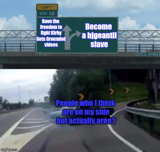 Left Exit 12 Off Ramp Meme | Become a bjgeantil slave; Have the freedom to fight Kirby Gets Grounded videos; People who I think are on my side but actually aren't | image tagged in memes,left exit 12 off ramp | made w/ Imgflip meme maker