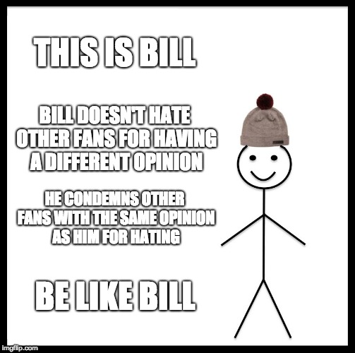 Be Like Bill | THIS IS BILL; BILL DOESN'T HATE OTHER FANS FOR HAVING A DIFFERENT OPINION; HE CONDEMNS OTHER FANS WITH THE SAME OPINION AS HIM FOR HATING; BE LIKE BILL | image tagged in memes,be like bill | made w/ Imgflip meme maker