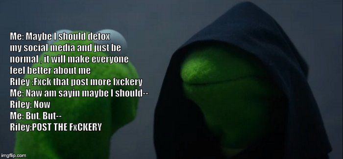 Evil Kermit Meme | ME: MAYBE I SHOULD DETOX MY SOCIAL MEDIA AND JUST BE NORMAL AGAIN, IT WILL MAKE EVERYONE FEEL BETTER; Me: Maybe I should detox my social media and just be normal , it will make everyone feel better about me          Riley :Fxck that post more fxckery
  Me: Naw am sayin maybe I should--
       Riley: Now
          Me: But, But--
                              Riley:POST THE FxCKERY | image tagged in memes,evil kermit | made w/ Imgflip meme maker