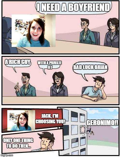 It's either that, or a fate worse than death! | I NEED A BOYFRIEND; A RICH GUY; WITH A PRIVATE JET; BAD LUCK BRIAN; JACK, I'M CHOOSING YOU! GERONIMO!! ONLY ONE THING TO DO THEN... | image tagged in memes,boardroom meeting suggestion,overly attached girlfriend | made w/ Imgflip meme maker