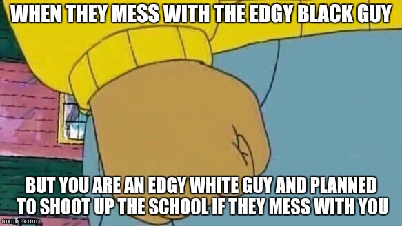 Arthur Fist Meme | WHEN THEY MESS WITH THE EDGY BLACK GUY; BUT YOU ARE AN EDGY WHITE GUY AND PLANNED TO SHOOT UP THE SCHOOL IF THEY MESS WITH YOU | image tagged in memes,arthur fist | made w/ Imgflip meme maker