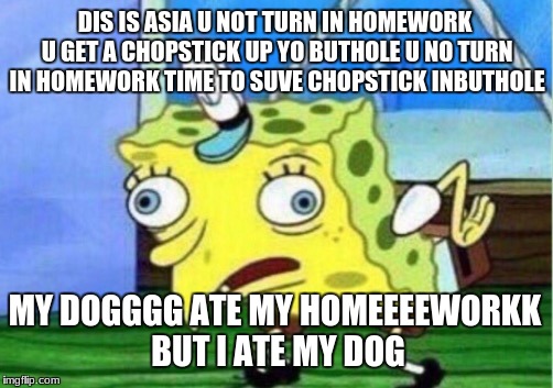 asia and homework | DIS IS ASIA U NOT TURN IN HOMEWORK U GET A CHOPSTICK UP YO BUTHOLE U NO TURN IN HOMEWORK TIME TO SUVE CHOPSTICK INBUTHOLE; MY DOGGGG ATE MY HOMEEEEWORKK BUT I ATE MY DOG | image tagged in memes,mocking spongebob | made w/ Imgflip meme maker
