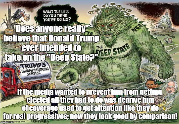 Donald Trump is Part of the Deep State! | Does anyone really believe that Donald Trump ever intended to take on the "Deep State?"; If the media wanted to prevent him from getting elected all they had to do was deprive him of coverage used to get attention like they do for real progressives; now they look good by comparison! | image tagged in deep state,donald trump,media,rigged elections,propaganda | made w/ Imgflip meme maker