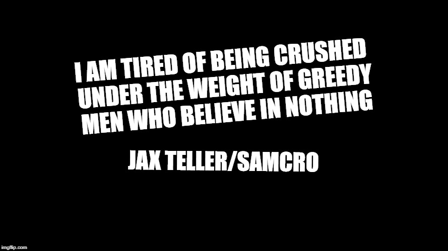 Blank Black Horizontal | I AM TIRED OF BEING CRUSHED UNDER THE WEIGHT OF GREEDY MEN WHO BELIEVE IN NOTHING; JAX TELLER/SAMCRO | image tagged in blank black horizontal | made w/ Imgflip meme maker