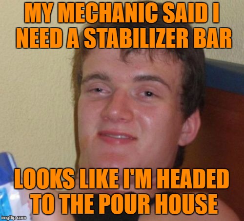 10 Guy Meme | MY MECHANIC SAID I NEED A STABILIZER BAR; LOOKS LIKE I'M HEADED TO THE POUR HOUSE | image tagged in memes,10 guy | made w/ Imgflip meme maker