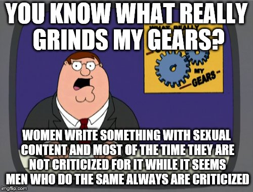 Peter Griffin News Meme | YOU KNOW WHAT REALLY GRINDS MY GEARS? WOMEN WRITE SOMETHING WITH SEXUAL CONTENT AND MOST OF THE TIME THEY ARE NOT CRITICIZED FOR IT WHILE IT SEEMS MEN WHO DO THE SAME ALWAYS ARE CRITICIZED | image tagged in memes,peter griffin news | made w/ Imgflip meme maker