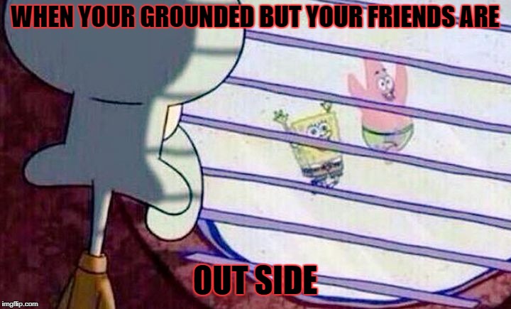 Sponge Bob Feelings | WHEN YOUR GROUNDED BUT YOUR FRIENDS ARE; OUT SIDE | image tagged in sponge bob feelings | made w/ Imgflip meme maker