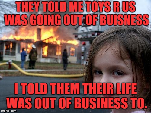 Disaster Girl Meme | THEY TOLD ME TOYS R US WAS GOING OUT OF BUISNESS; I TOLD THEM THEIR LIFE WAS OUT OF BUSINESS TO. | image tagged in memes,disaster girl | made w/ Imgflip meme maker