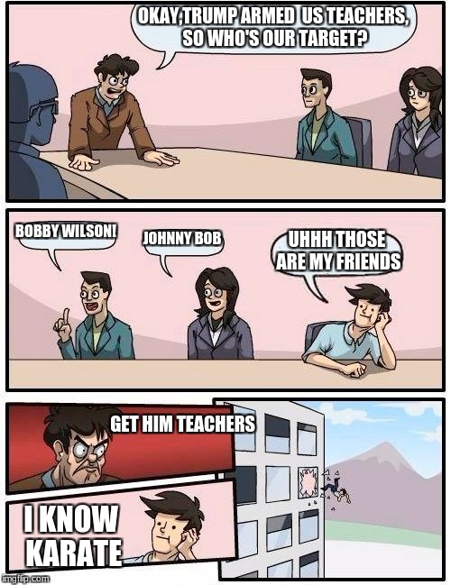 Boardroom Meeting Suggestion Meme | OKAY,TRUMP ARMED  US TEACHERS, SO WHO'S OUR TARGET? BOBBY WILSON! JOHNNY BOB; UHHH THOSE ARE MY FRIENDS; GET HIM TEACHERS; I KNOW KARATE | image tagged in memes,boardroom meeting suggestion | made w/ Imgflip meme maker