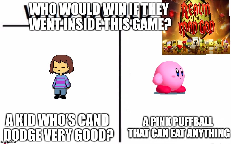 Who Would Win? Meme | WHO WOULD WIN IF THEY WENT INSIDE THIS GAME? A KID WHO’S CAND DODGE VERY GOOD? A PINK PUFFBALL THAT CAN EAT ANYTHING | image tagged in memes,who would win,realm of the mad god,kirby,frisk,undertale | made w/ Imgflip meme maker