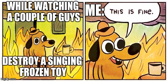 This Is Fine Meme | ME:; WHILE WATCHING A COUPLE OF GUYS; DESTROY A SINGING FROZEN TOY | image tagged in this is fine dog | made w/ Imgflip meme maker