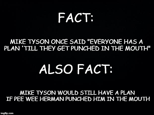 Black background | FACT:; MIKE TYSON ONCE SAID "EVERYONE HAS A PLAN 'TILL THEY GET PUNCHED IN THE MOUTH"; ALSO FACT:; MIKE TYSON WOULD STILL HAVE A PLAN IF PEE WEE HERMAN PUNCHED HIM IN THE MOUTH | image tagged in black background | made w/ Imgflip meme maker