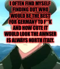 I OFTEN FIND MYSELF FINDING OUT WHO WOULD BE THE BEST FOR GERMANY TO F**K AND HOW CUTE IT WOULD LOOK THE AWNSER IS ALWAYS NORTH ITALY. | image tagged in hetalia | made w/ Imgflip meme maker