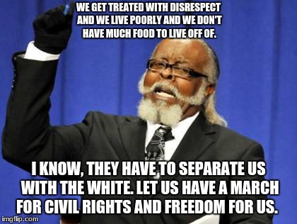 Too Damn High Meme | WE GET TREATED WITH DISRESPECT AND WE LIVE POORLY AND WE DON'T HAVE MUCH FOOD TO LIVE OFF OF. I KNOW, THEY HAVE TO SEPARATE US WITH THE WHITE. LET US HAVE A MARCH FOR CIVIL RIGHTS AND FREEDOM FOR US. | image tagged in memes,too damn high | made w/ Imgflip meme maker
