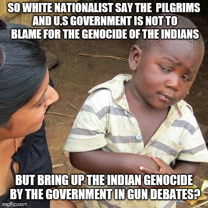 Third World Skeptical Kid Meme | SO WHITE NATIONALIST SAY THE  PILGRIMS AND U.S GOVERNMENT IS NOT TO BLAME FOR THE GENOCIDE OF THE INDIANS; BUT BRING UP THE INDIAN GENOCIDE BY THE GOVERNMENT IN GUN DEBATES? | image tagged in memes,third world skeptical kid | made w/ Imgflip meme maker