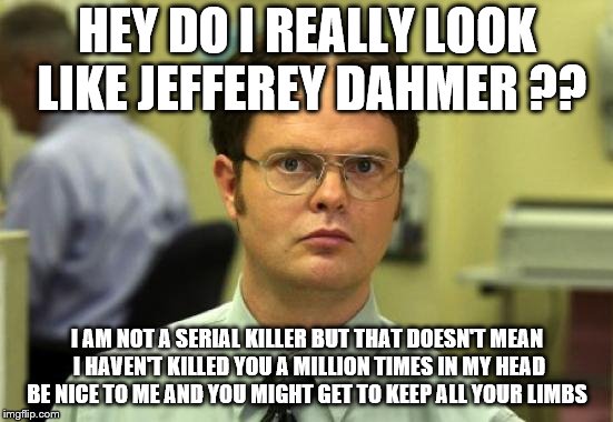 Dwight Schrute Meme | HEY DO I REALLY LOOK LIKE JEFFEREY DAHMER ?? I AM NOT A SERIAL KILLER BUT THAT DOESN'T MEAN I HAVEN'T KILLED YOU A MILLION TIMES IN MY HEAD BE NICE TO ME AND YOU MIGHT GET TO KEEP ALL YOUR LIMBS | image tagged in memes,dwight schrute | made w/ Imgflip meme maker