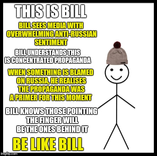 Be like Bill and don't have your intelligence insulted.  | THIS IS BILL; BILL SEES MEDIA WITH OVERWHELMING ANTI-RUSSIAN SENTIMENT; BILL UNDERSTANDS THIS IS CONCENTRATED PROPAGANDA; WHEN SOMETHING IS BLAMED ON RUSSIA, HE REALISES THE PROPAGANDA WAS A PRIMER FOR THIS MOMENT; BILL KNOWS THOSE POINTING THE FINGER WILL BE THE ONES BEHIND IT; BE LIKE BILL | image tagged in memes,be like bill | made w/ Imgflip meme maker