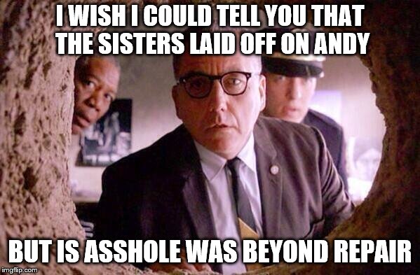 shawshank sisters got him good!! |  I WISH I COULD TELL YOU THAT THE SISTERS LAID OFF ON ANDY; BUT IS ASSHOLE WAS BEYOND REPAIR | image tagged in shawshank redemption | made w/ Imgflip meme maker