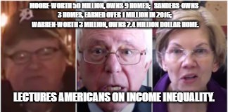 MOORE-WORTH 50 MILLION, OWNS 9 HOMES;


SANDERS-OWNS 3 HOMES, EARNED OVER 1 MILLION IN 2016; 
WARREN-WORTH 3 MILLION, OWNS 2.4 MILLION DOLLAR HOME. LECTURES AMERICANS ON INCOME INEQUALITY. | image tagged in hypocrites | made w/ Imgflip meme maker