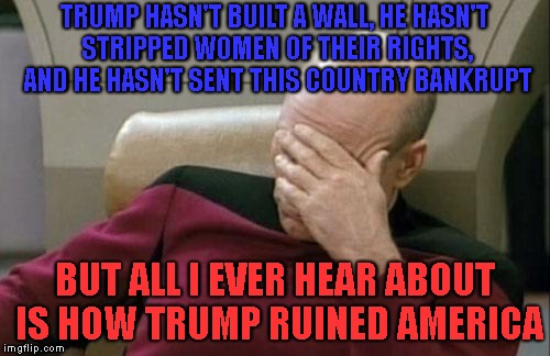 it's been an over a year with trump as president, GET OVER IT ALREADY | TRUMP HASN'T BUILT A WALL, HE HASN'T STRIPPED WOMEN OF THEIR RIGHTS, AND HE HASN'T SENT THIS COUNTRY BANKRUPT; BUT ALL I EVER HEAR ABOUT IS HOW TRUMP RUINED AMERICA | image tagged in memes,captain picard facepalm,donald trump,political meme,liberal media,fake news | made w/ Imgflip meme maker